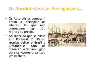 Os Absolutistas e as Perseguições… Os Absolutistas começam então a perseguir os Liberais. Os que não conseguem fugir são mortos ou presos.  Ao saber do que se passa em Portugal, D. Pedro resolve deixar o Brasil e juntando-se com os liberais que tinham fugido para os Açores organizou um exército.  