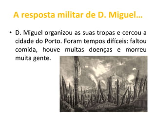 A resposta militar de D. Miguel… D. Miguel organizou as suas tropas e cercou a cidade do Porto. Foram tempos difíceis: faltou comida, houve muitas doenças e morreu muita gente.  