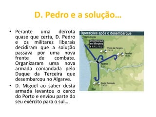 D. Pedro e a solução… Perante uma derrota quase que certa, D. Pedro e os militares liberais decidiram que a solução passava por uma nova frente de combate. Organizaram uma nova armada comandada pelo Duque da Terceira que desembarcou no Algarve.  D. Miguel ao saber desta armada levantou o cerco do Porto e enviou parte do seu exército para o sul… 