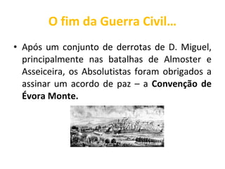 O fim da Guerra Civil… Após um conjunto de derrotas de D. Miguel, principalmente nas batalhas de Almoster e Asseiceira, os Absolutistas foram obrigados a assinar um acordo de paz – a  Convenção de Évora Monte. 