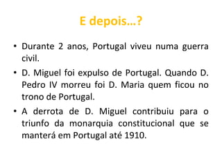 E depois…? Durante 2 anos, Portugal viveu numa guerra civil. D. Miguel foi expulso de Portugal. Quando D. Pedro IV morreu foi D. Maria quem ficou no trono de Portugal. A derrota de D. Miguel contribuiu para o triunfo da monarquia constitucional que se manterá em Portugal até 1910. 