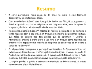 Resumo A corte portuguesa ficou cerca de 14 anos no Brasil e este território desenvolveu-se em todas as áreas. Com a vinda de D. João VI para Portugal, D. Pedro, seu filho, ficou a governar o Brasil e quando as cortes exigiram o seu regresso este, com o apoio da burguesia, declarou a independência daquela território. No entanto, quando D. João VI morreu D. Pedro é declarado rei de Portugal e tenta negociar com o seu irmão, D. Miguel, uma forma de governar Portugal que fosse do agrado dos dois grupos que se opunham – Liberais e Absolutistas. Deixou o trono para a sua filha e D. Miguel como regente. No entanto este, rapidamente, deixou de respeitar as condições de D. Pedro e corou-se rei absoluto. Os absolutistas começaram a perseguir os liberais e D. Pedro organizou um exército que desembarcou em Portugal vindo dos Açores e tomou a cidade do Porto. Estava iniciada uma guerra civil. O exército de D. Miguel cercou o Porto e obrigou D. Pedro a começar uma nova frente de combate pelo Algarve. D. Miguel perdeu a guerra e assinou a Convenção de Évora Monte. D. Pedro venceu e com ele as ideias liberais. 