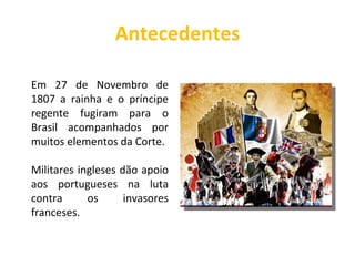 Antecedentes Em 27 de Novembro de 1807 a rainha e o príncipe regente fugiram para o Brasil acompanhados por muitos elementos da Corte. Militares ingleses dão apoio aos portugueses na luta contra os invasores franceses. 