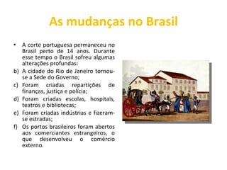 As mudanças no Brasil A corte portuguesa permaneceu no Brasil perto de 14 anos. Durante esse tempo o Brasil sofreu algumas alterações profundas: A cidade do Rio de Janeiro tornou-se a Sede do Governo; Foram criadas repartições de finanças, justiça e polícia; Foram criadas escolas, hospitais, teatros e bibliotecas; Foram criadas indústrias e fizeram-se estradas; Os portos brasileiros foram abertos aos comerciantes estrangeiros, o que desenvolveu o comércio externo. 