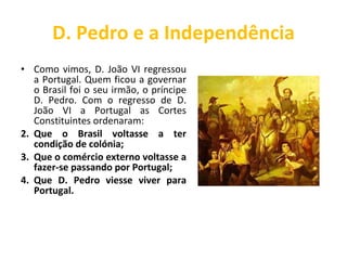 D. Pedro e a Independência Como vimos, D. João VI regressou a Portugal. Quem ficou a governar o Brasil foi o seu irmão, o príncipe D. Pedro. Com o regresso de D. João VI a Portugal as Cortes Constituintes ordenaram: Que o Brasil voltasse a ter condição de colónia; Que o comércio externo voltasse a fazer-se passando por Portugal; Que D. Pedro viesse viver para Portugal. 