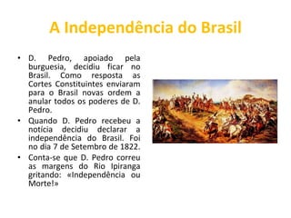 A Independência do Brasil D. Pedro, apoiado pela burguesia, decidiu ficar no Brasil. Como resposta as Cortes Constituintes enviaram para o Brasil novas ordem a anular todos os poderes de D. Pedro. Quando D. Pedro recebeu a notícia decidiu declarar a independência do Brasil. Foi no dia 7 de Setembro de 1822.  Conta-se que D. Pedro correu as margens do Rio Ipiranga gritando: «Independência ou Morte!» 