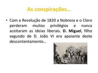 As conspirações… Com a Revolução de 1820 a Nobreza e o Clero perderam muitos privilégios e nunca aceitaram as ideias liberais.  D. Miguel , filho segundo de D. João VI era apoiante deste descontentamento… 