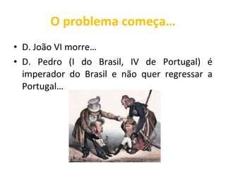 O problema começa… D. João VI morre… D. Pedro (I do Brasil, IV de Portugal) é imperador do Brasil e não quer regressar a Portugal… 