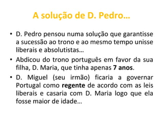 A solução de D. Pedro… D. Pedro pensou numa solução que garantisse a sucessão ao trono e ao mesmo tempo unisse liberais e absolutistas… Abdicou do trono português em favor da sua filha, D. Maria, que tinha apenas  7 anos . D. Miguel (seu irmão) ficaria a governar Portugal como  regente  de acordo com as leis liberais e casaria com D. Maria logo que ela fosse maior de idade… 