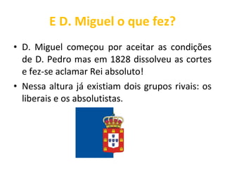 E D. Miguel o que fez? D. Miguel começou por aceitar as condições de D. Pedro mas em 1828 dissolveu as cortes e fez-se aclamar Rei absoluto! Nessa altura já existiam dois grupos rivais: os liberais e os absolutistas. 
