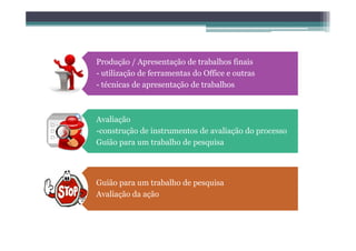 Produção / Apresentação de trabalhos finais
- utilização de ferramentas do Office e outras
- técnicas de apresentação de trabalhos



Avaliação
-construção de instrumentos de avaliação do processo
Guião para um trabalho de pesquisa




Guião para um trabalho de pesquisa
Avaliação da ação
 