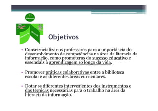 Objetivos
• Consciencializar os professores para a importância do
  desenvolvimento de competências na área da literacia da
  informação, como promotoras do sucesso educativo e
  essenciais à aprendizagem ao longo da vida.

• Promover práticas colaborativas entre a biblioteca
  escolar e as diferentes áreas curriculares.

• Dotar os diferentes intervenientes dos instrumentos e
  das técnicas necessárias para o trabalho na área da
  literacia da informação.
 