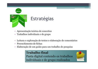 Estratégias

• Apresentação teórica de conceitos
• Trabalhos individuais e de grupo

• Leitura e exploração de textos e elaboração de comentários
• Preenchimento de fichas
• Elaboração de um guião para um trabalho de pesquisa

           Trabalho final
           Pasta digital contendo os trabalhos
           individuais e de grupo realizados
 