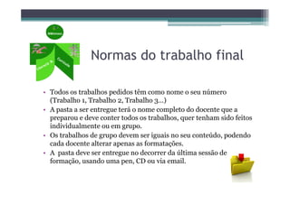 Normas do trabalho final

• Todos os trabalhos pedidos têm como nome o seu número
  (Trabalho 1, Trabalho 2, Trabalho 3…)
• A pasta a ser entregue terá o nome completo do docente que a
  preparou e deve conter todos os trabalhos, quer tenham sido feitos
  individualmente ou em grupo.
• Os trabalhos de grupo devem ser iguais no seu conteúdo, podendo
  cada docente alterar apenas as formatações.
• A pasta deve ser entregue no decorrer da última sessão de
  formação, usando uma pen, CD ou via email.
 