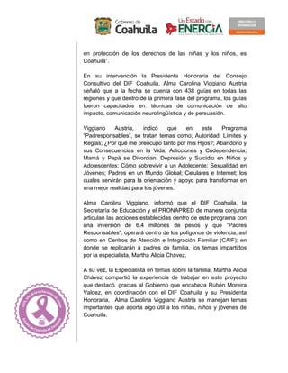 en protección de los derechos de las niñas y los niños, es
Coahuila”.
En su intervención la Presidenta Honoraria del Consejo
Consultivo del DIF Coahuila, Alma Carolina Viggiano Austria
señaló que a la fecha se cuenta con 438 guías en todas las
regiones y que dentro de la primera fase del programa, los guías
fueron capacitados en: técnicas de comunicación de alto
impacto, comunicación neurolingüística y de persuasión.
Viggiano Austria, indicó que en este Programa
“Padresponsables”, se tratan temas como; Autoridad, Límites y
Reglas; ¿Por qué me preocupo tanto por mis Hijos?; Abandono y
sus Consecuencias en la Vida; Adicciones y Codependencia;
Mamá y Papá se Divorcian; Depresión y Suicidio en Niños y
Adolescentes; Cómo sobrevivir a un Adolecente; Sexualidad en
Jóvenes; Padres en un Mundo Global; Celulares e Internet; los
cuales servirán para la orientación y apoyo para transformar en
una mejor realidad para los jóvenes.
Alma Carolina Viggiano, informó que el DIF Coahuila, la
Secretaría de Educación y el PRONAPRED de manera conjunta
articulan las acciones establecidas dentro de este programa con
una inversión de 6.4 millones de pesos y que “Padres
Responsables”, operará dentro de los polígonos de violencia, así
como en Centros de Atención e Integración Familiar (CAIF); en
donde se replicarán a padres de familia, los temas impartidos
por la especialista, Martha Alicia Chávez.
A su vez, la Especialista en temas sobre la familia, Martha Alicia
Chávez compartió la experiencia de trabajar en este proyecto
que destacó, gracias al Gobierno que encabeza Rubén Moreira
Valdez, en coordinación con el DIF Coahuila y su Presidenta
Honoraria, Alma Carolina Viggiano Austria se manejan temas
importantes que aporta algo útil a los niñas, niños y jóvenes de
Coahuila.
 