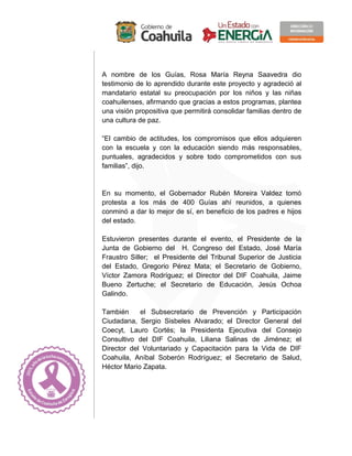 A nombre de los Guías, Rosa María Reyna Saavedra dio
testimonio de lo aprendido durante este proyecto y agradeció al
mandatario estatal su preocupación por los niños y las niñas
coahuilenses, afirmando que gracias a estos programas, plantea
una visión propositiva que permitirá consolidar familias dentro de
una cultura de paz.
“El cambio de actitudes, los compromisos que ellos adquieren
con la escuela y con la educación siendo más responsables,
puntuales, agradecidos y sobre todo comprometidos con sus
familias”, dijo.
En su momento, el Gobernador Rubén Moreira Valdez tomó
protesta a los más de 400 Guías ahí reunidos, a quienes
conminó a dar lo mejor de sí, en beneficio de los padres e hijos
del estado.
Estuvieron presentes durante el evento, el Presidente de la
Junta de Gobierno del H. Congreso del Estado, José María
Fraustro Siller; el Presidente del Tribunal Superior de Justicia
del Estado, Gregorio Pérez Mata; el Secretario de Gobierno,
Víctor Zamora Rodríguez; el Director del DIF Coahuila, Jaime
Bueno Zertuche; el Secretario de Educación, Jesús Ochoa
Galindo.
También el Subsecretario de Prevención y Participación
Ciudadana, Sergio Sisbeles Alvarado; el Director General del
Coecyt, Lauro Cortés; la Presidenta Ejecutiva del Consejo
Consultivo del DIF Coahuila, Liliana Salinas de Jiménez; el
Director del Voluntariado y Capacitación para la Vida de DIF
Coahuila, Aníbal Soberón Rodríguez; el Secretario de Salud,
Héctor Mario Zapata.
 