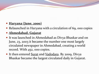  Haryana (June, 2000)
 Relaunched in Haryana with a circulation of 69, 000 copies
 Ahmedabad, Gujarat
 It was launched in Ahmedabad as Divya Bhaskar and on
  June, 23, 2003 it became the number one most largely
  circulated newspaper in Ahmedabad, creating a world
  record. With 452, 000 copies.
 It then entered Surat and Vadodara. By 2009, Divya
  Bhaskar became the largest circulated daily in Gujarat.
 