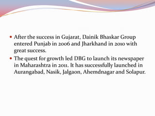  After the success in Gujarat, Dainik Bhaskar Group
  entered Punjab in 2006 and Jharkhand in 2010 with
  great success.
 The quest for growth led DBG to launch its newspaper
  in Maharashtra in 2011. It has successfully launched in
  Aurangabad, Nasik, Jalgaon, Ahemdnagar and Solapur.
 