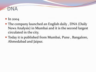 DNA
 In 2004
 The company launched an English daily , DNA (Daily
  News Analysis) in Mumbai and it is the second largest
  circulated in the city.
 Today it is published from Mumbai, Pune , Bangalore,
  Ahmedabad and Jaipur.
 