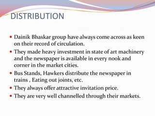 DISTRIBUTION

 Dainik Bhaskar group have always come across as keen
    on their record of circulation.
   They made heavy investment in state of art machinery
    and the newspaper is available in every nook and
    corner in the market cities.
   Bus Stands, Hawkers distribute the newspaper in
    trains , Eating out joints, etc.
   They always offer attractive invitation price.
   They are very well channelled through their markets.
 