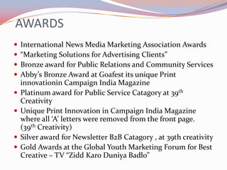AWARDS
   International News Media Marketing Association Awards
   “Marketing Solutions for Advertising Clients”
   Bronze award for Public Relations and Community Services
   Abby’s Bronze Award at Goafest its unique Print
    innovationin Campaign India Magazine
   Platinum award for Public Service Catagory at 39th
    Creativity
   Unique Print Innovation in Campaign India Magazine
    where all ‘A’ letters were removed from the front page.
    (39th Creativity)
   Silver award for Newsletter B2B Catagory , at 39th creativity
   Gold Awards at the Global Youth Marketing Forum for Best
    Creative – TV “Zidd Karo Duniya Badlo”
 