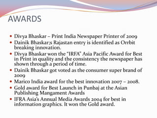 AWARDS
 Divya Bhaskar – Print India Newspaper Printer of 2009
 Dainik Bhaskar;s Rajastan entry is identified as Orrbit
    breaking innovation.
   Divya Bhaskar won the “IRFA” Asia Pacific Award for Best
    in Print in quality and the consistency the newspaper has
    shown through a period of time.
   Dainik Bhaskar got voted as the consumer super brand of
    2009
   Marico India award for the best innovation 2007 – 2008.
   Gold award for Best Launch in Punbaj at the Asian
    Publishing Mangament Awards
   IFRA Asia’s Annual Media Awards 2004 for best in
    information graphics. It won the Gold award.
 