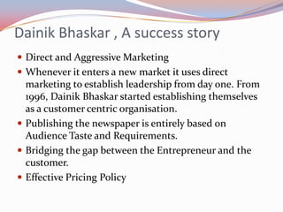 Dainik Bhaskar , A success story
 Direct and Aggressive Marketing
 Whenever it enters a new market it uses direct
  marketing to establish leadership from day one. From
  1996, Dainik Bhaskar started establishing themselves
  as a customer centric organisation.
 Publishing the newspaper is entirely based on
  Audience Taste and Requirements.
 Bridging the gap between the Entrepreneur and the
  customer.
 Effective Pricing Policy
 