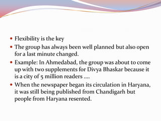  Flexibility is the key
 The group has always been well planned but also open
  for a last minute changed.
 Example: In Ahmedabad, the group was about to come
  up with two supplements for Divya Bhaskar because it
  is a city of 5 million readers ....
 When the newspaper began its circulation in Haryana,
  it was still being published from Chandigarh but
  people from Haryana resented.
 