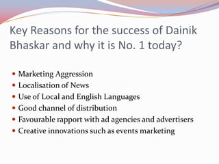 Key Reasons for the success of Dainik
Bhaskar and why it is No. 1 today?

 Marketing Aggression
 Localisation of News
 Use of Local and English Languages
 Good channel of distribution
 Favourable rapport with ad agencies and advertisers
 Creative innovations such as events marketing
 