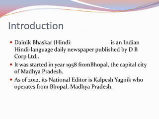 Introduction
 Dainik Bhaskar (Hindi:                   is an Indian
  Hindi-language daily newspaper published by D B
  Corp Ltd..
 It was started in year 1958 fromBhopal, the capital city
  of Madhya Pradesh.
 As of 2012, its National Editor is Kalpesh Yagnik who
  operates from Bhopal, Madhya Pradesh.
 