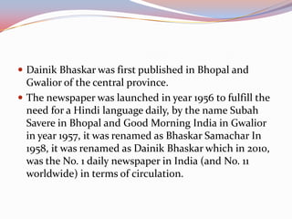  Dainik Bhaskar was first published in Bhopal and
  Gwalior of the central province.
 The newspaper was launched in year 1956 to fulfill the
  need for a Hindi language daily, by the name Subah
  Savere in Bhopal and Good Morning India in Gwalior
  in year 1957, it was renamed as Bhaskar Samachar In
  1958, it was renamed as Dainik Bhaskar which in 2010,
  was the No. 1 daily newspaper in India (and No. 11
  worldwide) in terms of circulation.
 