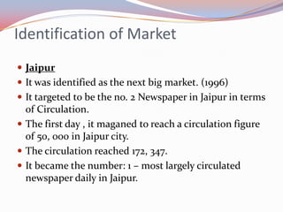 Identification of Market
 Jaipur
 It was identified as the next big market. (1996)
 It targeted to be the no. 2 Newspaper in Jaipur in terms
  of Circulation.
 The first day , it maganed to reach a circulation figure
  of 50, 000 in Jaipur city.
 The circulation reached 172, 347.
 It became the number: 1 – most largely circulated
  newspaper daily in Jaipur.
 