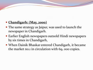  Chandigarh: (May, 2000)
 The same strategy as Jaipur, was used to launch the
  newspaper in Chandigarh.
 Earlier English newspapers outsold Hindi newspapers
  by six times in Chandigarh,
 When Dainik Bhaskar entered Chandigarh, it became
  the market no.1 in circulation with 69, 000 copies.
 