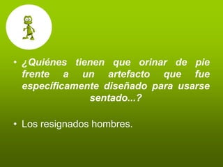 • ¿Quiénes tienen que orinar de pie
  frente a un artefacto que fue
  específicamente diseñado para usarse
               sentado...?

• Los resignados hombres.
 