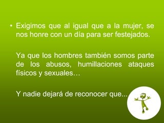 • Exigimos que al igual que a la mujer, se
  nos honre con un día para ser festejados.

 Ya que los hombres también somos parte
 de los abusos, humillaciones ataques
 físicos y sexuales…

 Y nadie dejará de reconocer que...
 