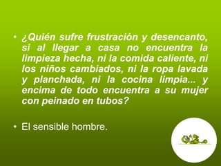 • ¿Quién sufre frustración y desencanto,
  si al llegar a casa no encuentra la
  limpieza hecha, ni la comida caliente, ni
  los niños cambiados, ni la ropa lavada
  y planchada, ni la cocina limpia... y
  encima de todo encuentra a su mujer
  con peinado en tubos?

• El sensible hombre.
 