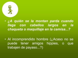 • ¿A quién se la montan parda cuando
  llega con cabellos largos en la
  chaqueta o maquillaje en la camisa...?

• Al incomprendido hombre (¿Acaso no se
  puede tener amigos hippies, o que
  trabajen de payaso...?)
 