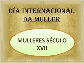 DÍA INTERNACIONAL
    DA MULLER

  MULLERES SÉCULO
       XVII
 