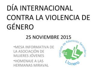 DÍA INTERNACIONAL
CONTRA LA VIOLENCIA DE
GÉNERO
25 NOVIEMBRE 2015
•MESA INFORMATIVA DE
LA ASOCIACIÓN DE
MUJERES JÓVENES
•HOMENAJE A LAS
HERMANAS MIRAVAL
 