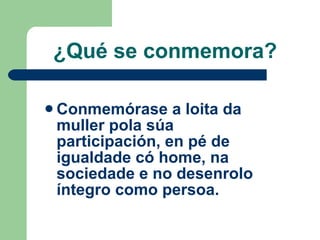 ¿Qué se conmemora? <ul><li>Conmemórase a loita da muller pola súa participación, en pé de igualdade có home, na sociedade ...