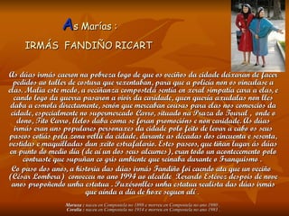 As Marías :
     IRMÁS FANDIÑO RICART

As dúas irmás caeron na pobreza logo de que os veciños da cidade deixaran de facer
  pedidos ao taller de costura que rexentaban, para que a policía non os vinculase a
elas. Malia este medo, a veciñanza compostelá sentía en xeral simpatía cara a elas, e
  cando logo da guerra pasaron a vivir da caridade, quen quería axudalas non lles
 daba a esmola directamente, senón que mercaban cousas para elas nos comercios da
 cidade, especialmente no supermercado Carro, situado na Praza do Toural , onde o
    dono, Tito Carro, llelos daba coma se foran promocións e non caridade. As dúas
   irmás eran uns populares personaxes da cidade polo feito de levar a cabo os seus
paseos cotiás pola zona vella da cidade, durante as décadas dos cincuenta e sesenta,
vestidas e maquilladas dun xeito estrafalario. Estes paseos, que tiñan lugar ás dúas
 en punto do medio día (de aí un dos seus alcumes), eran todo un acontecemento polo
      contraste que supuñan co gris ambiente que reinaba durante o Franquismo .
  Co paso dos anos, a historia das dúas irmás Fandiño foi caendo ata que un veciño
(César Lombera) conveceu no ano 1994 ao alcalde Xerardo Estévez despois de nove
  anos propoñendo unha estatua . Puxéronlles unha estatua realista das dúas irmás
                           que aínda a día de hoxe seguen alí .
                 Maruxa : naceu en Compostela no 1898 e morreu en Compostela no ano 1980 .
                 Coralia : naceu en Compostela no 1914 e morreu en Compostela no ano 1983 .
 