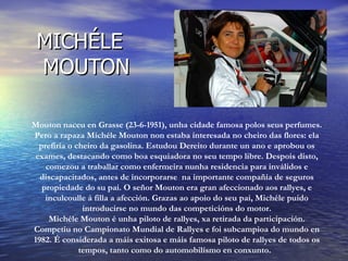 MICHÉLE
 MOUTON

Mouton naceu en Grasse (23-6-1951), unha cidade famosa polos seus perfumes.
Pero a rapaza Michéle Mouton non estaba interesada no cheiro das flores: ela
  prefiría o cheiro da gasolina. Estudou Dereito durante un ano e aprobou os
 exames, destacando como boa esquiadora no seu tempo libre. Despois disto,
    comezou a traballar como enfermeira nunha residencia para inválidos e
  discapacitados, antes de incorporarse na importante compañía de seguros
   propiedade do su pai. O señor Mouton era gran afeccionado aos rallyes, e
    inculcoulle á filla a afección. Grazas ao apoio do seu pai, Michéle puido
               introducirse no mundo das competicións do motor.
     Michéle Mouton é unha piloto de rallyes, xa retirada da participación.
Competiu no Campionato Mundial de Rallyes e foi subcampioa do mundo en
1982. É considerada a máis exitosa e máis famosa piloto de rallyes de todos os
              tempos, tanto como do automobilísmo en conxunto.
 