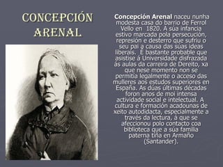 ConCepCión   Concepción Arenal naceu nunha
               modesta casa do barrio de Ferrol
                 Vello en 1820. A súa infancia
  ArenAl      estivo marcada pola persecución,
               represión e desterro que sufriu o
                seu pai a causa das súas ideas
              liberais. É bastante probable que
              asistise á Universidade disfrazada
             ás aulas da carreira de Dereito, xa
                  que nese momento non se
              permitía legalmente o acceso das
             mulleres aos estudos superiores en
              España. As dúas últimas décadas
                  foron anos de moi intensa
               actividade social e intelectual. A
             cultura e formación acadounas de
             xeito autodidacta, especialmente a
                  través da lectura, á que se
                 afeccionou polo contacto coa
                  biblioteca que a súa familia
                    paterna tiña en Armaño
                          (Santander).
 