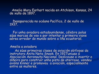 Amelia Mary Earhart nacida en Atchison, Kansas, 24
de xullo de 1897.

  Desaparecida no océano Pacífico, 2 de xullo de
1937.

  Foi unha aviadora estadounidense, célebre polas
súas marcas de voo e por intentar a primeira viaxe
aérea arredor do mundo sobre a liña ecuatorial.

Amelia a aviadora
    As súas primeiras clases de aviación obtívoas da
instrutora Anita Neta Snook. En 1927uniuse á
Asociación Aeronauta Nacional. Dedicouse a invertir o
diñeiro para construír unha pista de aterraxe, vendeu
avións Kinner e promoveu a aviación, especialmente
entre as mulleres.
 