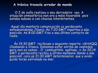 A tráxica travesía arredor do mundo

    O 2 de xullo realizou o seu derradeiro voo. A
situación atmosférica non era a máis favorable pois
estaba nuboso e con chuvias intermitentes.

 Aquel día mantería comunicación co gardacosta
estadounidense Itasca. Ás 7:20 GMT reportou a súa
posición. As 8:00 GMT fixo o seu último contacto de
radio.

   Ás 19:30 GMT recibiuse o seguinte reporte: «KHAQQ
Chamando a Itasca. Debemos estar enriba de vostedes
pero non os vemos... O combustible agótase...» Ás 20:14
GMT o gardacosta recibiu a última mensaxe dando a súa
posición; cara as 21:30 GMT determinaron que o avión
puido terse estrelado no mar.
 