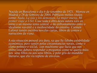 Nacida en Barcelona o día 6 de setembro de 1921. Morreu en
Madrid o 28 de febreiro de 2004. Publicou moitos títulos
como: Nada, La isla y los demonios, La mujer nueva, Mi
primer viaje a USA. Case toda a obra desta autora xira en
torno a un mesmo tema central: o do enfrontamento entre o
idealismo xuvenil e a mediocridade do entorno. Carmen
Laforet tamén escribiu novelas curtas, libros de contos e
narracións da viaxe.

A súa situación persoal era dura, xa que lle faltaba estabilidade
económica, pero tamén polas circunstancias xerais, como o
clima político e social, cun machismo que facía que nas
entrevistas debera responder a preguntas como se quería máis
aos seus fillos ou aos seus libros, e polo gris do mundiño
literario, que ela vía repleto de envexas.
 