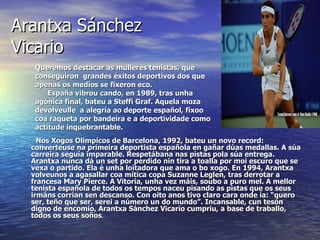 Arantxa Sánchez
Vicario
   Queremos destacar as mulleres tenistas, que
   conseguiron grandes éxitos deportivos dos que
   apenas os medios se fixeron eco.
       España vibrou cando, en 1989, tras unha
   agónica final, bateu a Steffi Graf. Aquela moza
   devolveulle a alegría ao deporte español, fíxoo
   coa raqueta por bandeira e a deportividade como
   actitude inquebrantable.
    Nos Xogos Olímpicos de Barcelona, 1992, bateu un novo record:
  converteuse na primeira deportista española en gañar dúas medallas. A súa
  carreira seguía imparable. Respetábana nas pistas pola súa entrega.
  Arantxa nunca dá un set por perdido nin tira a toalla por moi escuro que se
  vexa o partido. Ela é unha loitadora que ama o bo xogo. En 1994, Arantxa
  volveunos a agasallar coa mítica copa Suzanne Leglen, tras derrotar a
  francesa Mary Pierce. A Vitoria, unha vez máis, soubo a puro mel. A mellor
  tenista española de todos os tempos naceu pisando as pistas que os seus
  irmáns corrían sen descanso. Con oito anos tivo claro cara onde ía: “quero
  ser, teño que ser, serei a número un do mundo”. Incansable, cun tesón
  digno de encomio, Arantxa Sánchez Vicario cumpriu, a base de traballo,
  todos os seus soños.
 