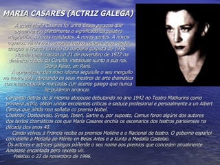 MARIA CASARES (ACTRIZ GALEGA)
     A actriz María Casares foi unha desas persoas que
     experimentou plenamente o significado da palabra
 adaptación. A novas realidades. A novas xentes. A novos
  espazos. Aínda non cumprira ben os catorce anos cando
  chegou a Francia fuxindo da barbarie golpista de 1936.
      Aquela nena, nacida un 21 de novembro de 1922 na
  dinámica cidade da Coruña, instalouse xunto a súa nai,
                    Gloria Pérez, en París.
    Á aprendizaxe dun novo idioma seguiulle o seu mergullo
no teatro galo, abraiando os seus mestres de arte dramática
con interpretacións marcadas cun acento galego que nunca
                    lle puideron arrancar.
 Correndo detrás de si mesma atopouse debutando no ano 1942 no Teatro Mathurins como
 primeira actriz, obtén unhas excelentes críticas e seduce profesional e persoalmente a un Albert
 Camus que aínda non soñaba co premio Nobel.
 Chekhov, Dostoievski, Synge, Ibsen, Sartre e, por suposto, Camus foron algúns dos autores
 dos textos dramáticos cos que María Casares enchía os escenarios dos teatros parisienses na
 década dos anos 40.
    Cando volveu a Francia recibe os premios Moliére e o Nacional de teatro. O goberno español
 concédelle a Medalla ao Mérito en Belas Artes e a Xunta a Medalla Castelao.
  Os actores e actrices galegos póñenlle o seu nome aos premios que conceden anualmente.
 Amósase encantada pero rexeita vir.
     Faleceu o 22 de novembro de 1996.
 