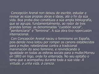 Concepción Arenal non deixou de escribir, estudar e
revisar as súas propias obras e ideas, até o fin da súa
vida. Boa proba diso constitúea a súa ampla bibliografía,
que se agrupa, fundamentalmente, ao redor de tres
grandes temas: as denominadas "cuestión social",
"penitenciaria" e "feminina". A súa obra tivo repercusión
internacional.
 Con Concepción Arenal naceu o feminismo en España,
pois dende nova loitou por romper os canons establecidos
para a muller, rebelándose contra a tradicional
marxinación do sexo feminino, e reivindicando a
igualdade en todas as esferas sociais para a muller.Morreu
en 1893 en Vigo, onde foi enterrada. No seu epitafio o
lema que a acompañou durante toda a súa vida: Á
virtude, a unha vida, á ciencia.
 