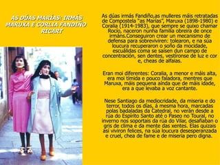 AS DÚAS MARÍAS: IRMÁS    As dúas irmás Fandiño,as mulleres máis retratadas
                          de Compostela “as Marías”, Maruxa (1898-1980) e
MARUXA E CORLIA FANDIÑO   Coralia (1914-1983), que sempre se quixo chamar
          RICART            Rocío, naceron nunha familia obreira de once
                             irmáns.Conseguiron crear un mecanismo de
                            defensa para sobreviviren: tolearon, e na súa
                               loucura recuperaron o soño da mocidade,
                               escuálidas coma se saísen dun campo de
                          concentración, sen dentes, vestíronse de luz e cor
                                          e, cheas de alfaias.

                          Eran moi diferentes: Coralia, a menor e máis alta,
                            era moi tímida e pouco faladora, mentres que
                           Maruxa, máis pequena aínda que de máis idade,
                                  era a que levaba a voz cantante.

                            Nese Santiago da mediocridade, da miseria e do
                             terror, todos os días, á mesma hora, marcadas
                             polas badaladas da Catedral, no verán desde a
                            rúa do Espírito Santo até o Paseo no Toural, no
                          inverno nos soportais da rúa do Vilar, desafiaban o
                           gris de clima e da mente das xentes. Elas quizais
                           así viviron felices, na súa loucura desesperanzada
                            e cruel, chea de fame e de miseria pero digna.
 